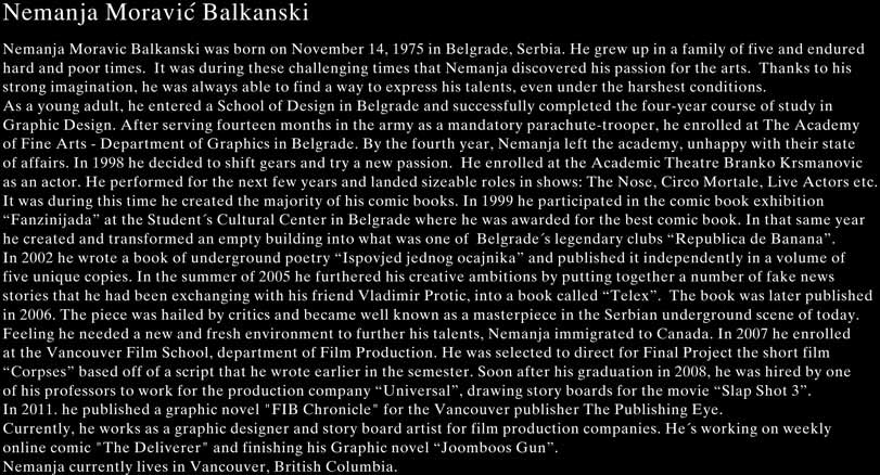 Nemanja Moravic Balkanski was born on November 14, 1975 in Belgrade, Serbia. He grew up in a family of five and endured hard and poor times.  It was during these challenging times that Nemanja discovered his passion for the arts. Thanks to his strong imagination, he was always able to find a way to express his talents, even under the harshest conditions. As a young adult, he entered a School of Design in Belgrade and successfully completed the four-year course of study in Graphic Design. After serving fourteen months in the army as a mandatory parachute-trooper, he enrolled at The Academy of Fine Arts - Department of Graphics in Belgrade. By the fourth year, Nemanja left the academy, unhappy with their state of affairs. In 1998 he decided to shift gears and try a new passion.  He enrolled at the Academic Theatre Branko Krsmanovic as an actor. He performed for the next few years and landed sizeable roles in shows: The Nose, Circo Mortale, Live Actors etc. It was during this time he created the majority of his comic books. In 1999 he participated in the comic book exhibition “Fanzinijada” at the Student’s Cultural Center in Belgrade where he was awarded for the best comic book. In that same year he created and transformed an empty building into what was one of Belgrade’s legendary clubs “Republica de Banana”. In 2002 he wrote a book of underground poetry “Ispovjed jednog ocajnika” and published it independently in a volume of five unique copies. In the summer of 2005 he furthered his creative ambitions by putting together a number of fake news stories that he had been exchanging with his friend Vladimir Protic, into a book called “Telex”.  The book was later published in 2006. The piece was hailed by critics and became well known as a masterpiece in the Serbian underground scene of today. Feeling he needed a new and fresh environment to further his talents, Nemanja immigrated to Canada. In 2007 he enrolled at the Vancouver Film School, department of Film Production. He was selected to direct for Final Project the short film “Corpses” based off of a script that he wrote earlier in the semester. Soon after his graduation in 2008, he was hired by one of his professors to work for the production company “Universal”, drawing storyboards for the movie “Slap Shot 3”. Currently, he is a freelance artist, painting and finishing his Graphic novel “Joomboos Gun”, he is also working as a contract drawer for the production company “Look to the sky”. Nemanja currently lives with his wife, son and daughter in Vancouver, British Columbia.